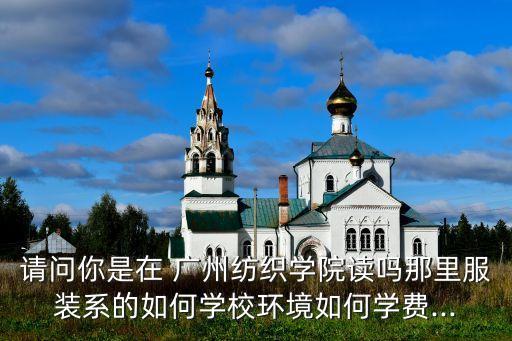 請(qǐng)問(wèn)你是在 廣州紡織學(xué)院讀嗎那里服裝系的如何學(xué)校環(huán)境如何學(xué)費(fèi)...