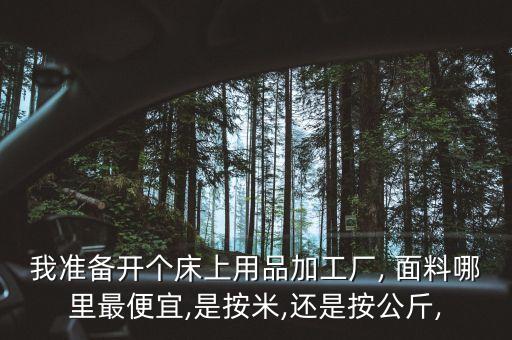 我準備開個床上用品加工廠, 面料哪里最便宜,是按米,還是按公斤,
