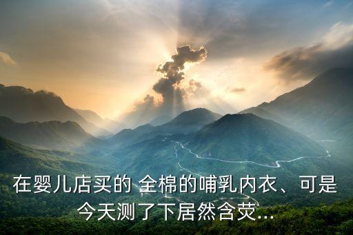 在嬰兒店買(mǎi)的 全棉的哺乳內(nèi)衣、可是今天測(cè)了下居然含熒...