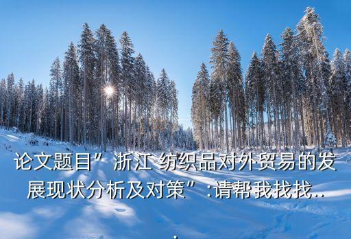 論文題目”浙江 紡織品對外貿(mào)易的發(fā)展現(xiàn)狀分析及對策”:請幫我找找...