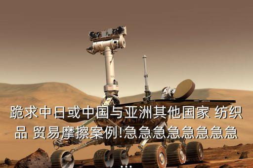 跪求中日或中國(guó)與亞洲其他國(guó)家 紡織品 貿(mào)易摩擦案例!急急急急急急急急...