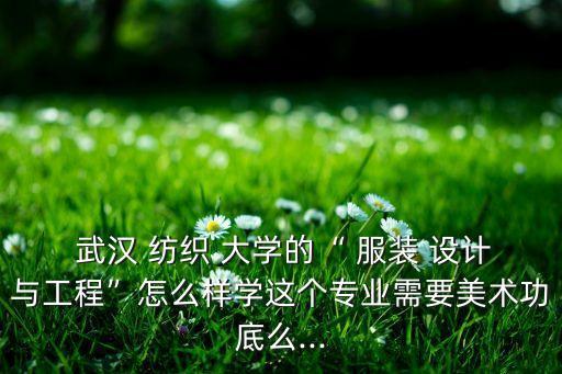  武漢 紡織 大學(xué)的“ 服裝 設(shè)計(jì)與工程”怎么樣學(xué)這個(gè)專業(yè)需要美術(shù)功底么...