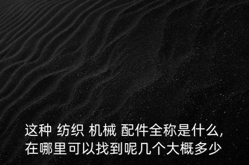 這種 紡織 機(jī)械 配件全稱(chēng)是什么,在哪里可以找到呢幾個(gè)大概多少