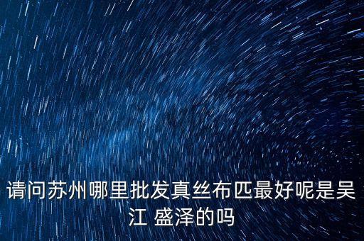 請問蘇州哪里批發(fā)真絲布匹最好呢是吳江 盛澤的嗎