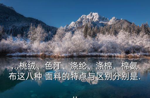 ...桃絨、色汀、滌綸、滌棉、棉氨布這八種 面料的特點(diǎn)與區(qū)別分別是...