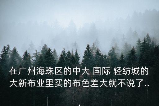 在廣州海珠區(qū)的中大 國際 輕紡城的大新布業(yè)里買的布色差大就不說了...