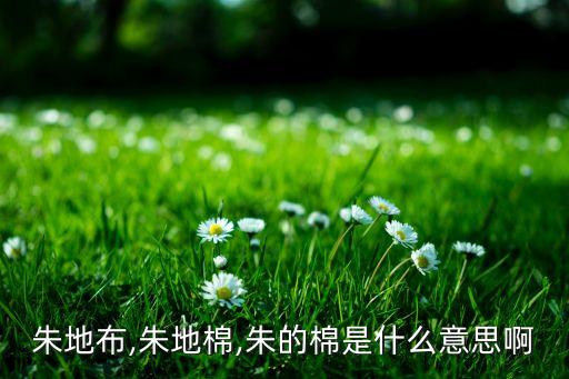 朱地布,朱地棉,朱的棉是什么意思啊