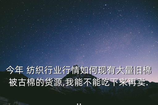 今年 紡織行業(yè)行情如何現(xiàn)有大量舊棉被古棉的貨源,我能不能吃下來(lái)再賣(mài)...