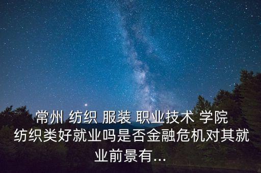  常州 紡織 服裝 職業(yè)技術(shù) 學院 紡織類好就業(yè)嗎是否金融危機對其就業(yè)前景有...