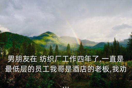 男朋友在 紡織廠工作四年了,一直是最低層的員工我哥是酒店的老板,我勸...