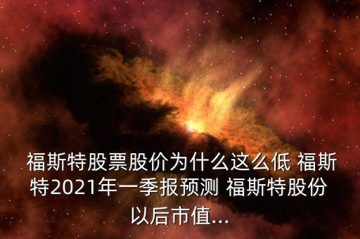 福斯特股票股價為什么這么低 福斯特2021年一季報預測 福斯特股份以后市值...