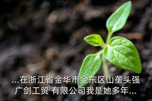...在浙江省金華市金東區(qū)山壟頭強廣劍工貿(mào) 有限公司我是她多年...