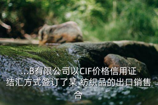...B有限公司以CIF價(jià)格信用證結(jié)匯方式簽訂了某 紡織品的出口銷售合