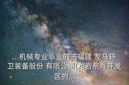 ...機(jī)械專業(yè)畢業(yè)的去福建 龍馬環(huán)衛(wèi)裝備股份 有限公司(龍巖東肖開發(fā)區(qū)的...