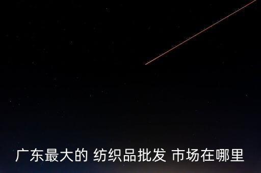 廣東最大的 紡織品批發(fā) 市場在哪里