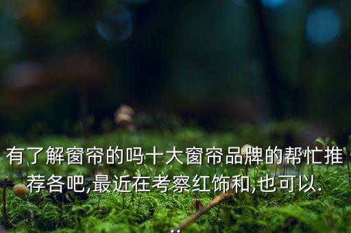 有了解窗簾的嗎十大窗簾品牌的幫忙推薦各吧,最近在考察紅飾和,也可以...