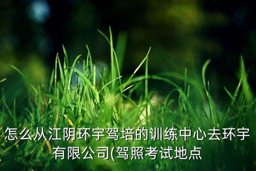 怎么從江陰環(huán)宇駕培的訓練中心去環(huán)宇有限公司(駕照考試地點