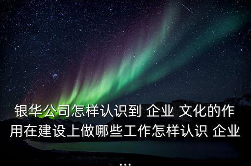 銀華公司怎樣認識到 企業(yè) 文化的作用在建設(shè)上做哪些工作怎樣認識 企業(yè)...