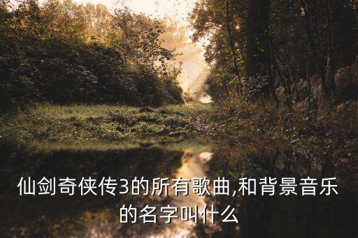 仙劍奇?zhèn)b傳3的所有歌曲,和背景音樂的名字叫什么
