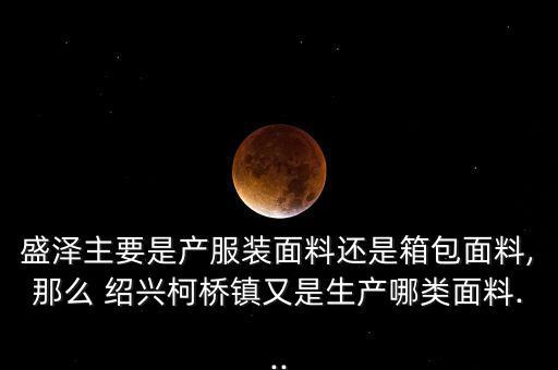 盛澤主要是產(chǎn)服裝面料還是箱包面料,那么 紹興柯橋鎮(zhèn)又是生產(chǎn)哪類面料...