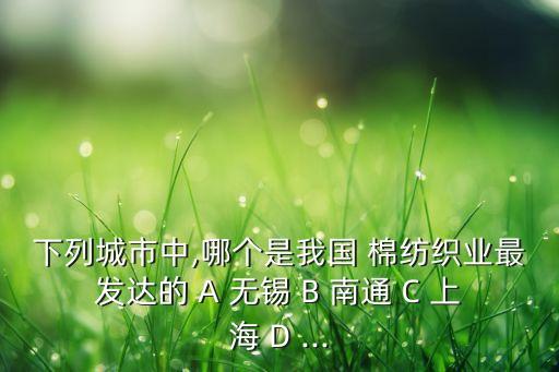 下列城市中,哪個(gè)是我國 棉紡織業(yè)最發(fā)達(dá)的 A 無錫 B 南通 C 上海 D ...