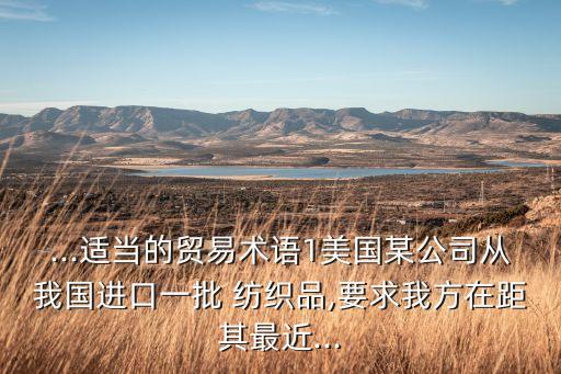 ...適當?shù)馁Q(mào)易術(shù)語1美國某公司從我國進口一批 紡織品,要求我方在距其最近...