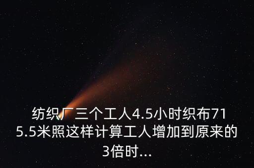  紡織廠三個(gè)工人4.5小時(shí)織布715.5米照這樣計(jì)算工人增加到原來的3倍時(shí)...