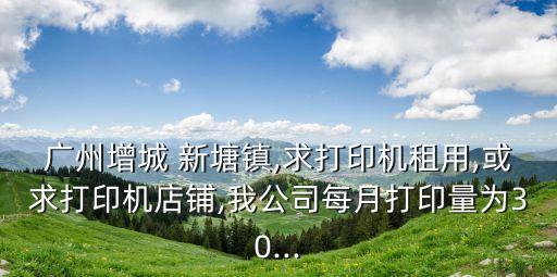 廣州增城 新塘鎮(zhèn),求打印機(jī)租用,或求打印機(jī)店鋪,我公司每月打印量為30...
