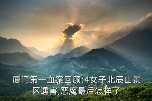  廈門第一血案回顧:4女子北辰山景區(qū)遇害,惡魔最后怎樣了