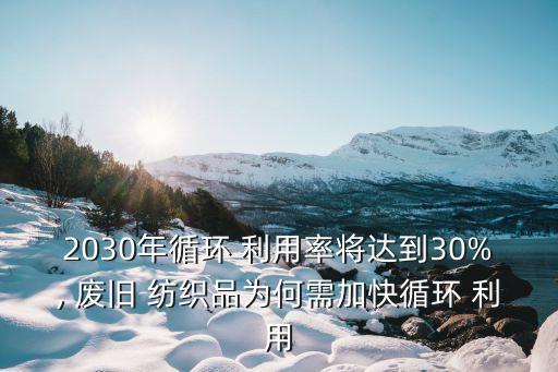 2030年循環(huán) 利用率將達到30%, 廢舊 紡織品為何需加快循環(huán) 利用