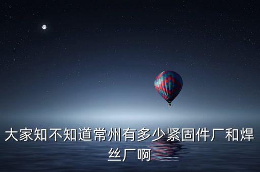 大家知不知道常州有多少緊固件廠和焊絲廠啊