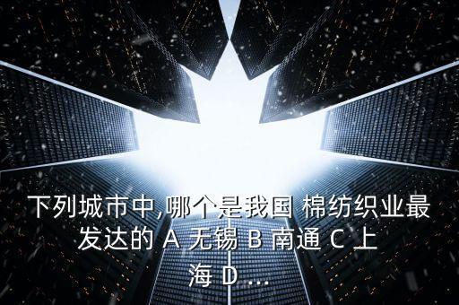 下列城市中,哪個是我國 棉紡織業(yè)最發(fā)達(dá)的 A 無錫 B 南通 C 上海 D ...