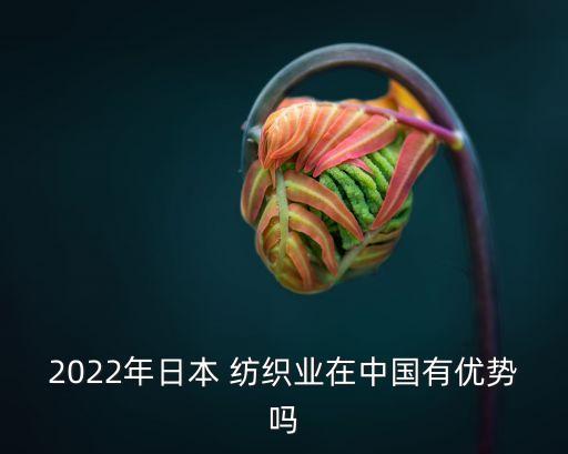 2022年日本 紡織業(yè)在中國有優(yōu)勢嗎