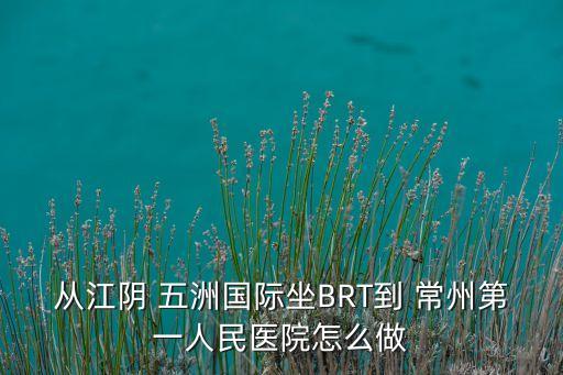 從江陰 五洲國際坐BRT到 常州第一人民醫(yī)院怎么做