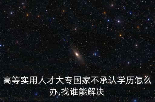 高等實(shí)用人才大專國家不承認(rèn)學(xué)歷怎么辦,找誰能解決