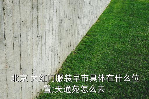  北京 大紅門服裝早市具體在什么位置;天通苑怎么去