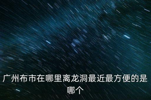 廣州布市在哪里離龍洞最近最方便的是哪個(gè)