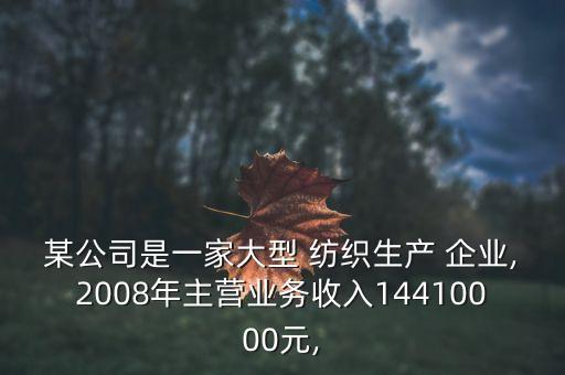 某公司是一家大型 紡織生產(chǎn) 企業(yè),2008年主營業(yè)務收入14410000元,