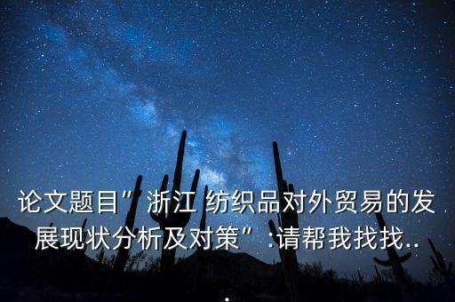 論文題目”浙江 紡織品對(duì)外貿(mào)易的發(fā)展現(xiàn)狀分析及對(duì)策”:請(qǐng)幫我找找...