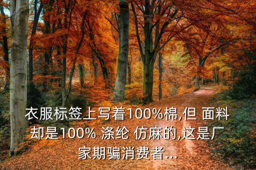 衣服標簽上寫著100%棉,但 面料卻是100% 滌綸 仿麻的,這是廠家期騙消費者...