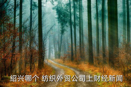  紹興哪個 紡織外貿(mào)公司上財經(jīng)新聞
