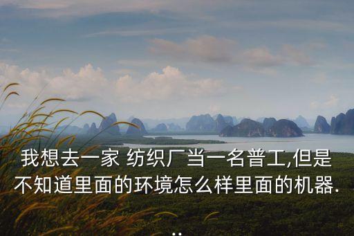 我想去一家 紡織廠(chǎng)當(dāng)一名普工,但是不知道里面的環(huán)境怎么樣里面的機(jī)器...