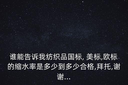 誰能告訴我紡織品國標(biāo), 美標(biāo),歐標(biāo)的縮水率是多少到多少合格,拜托,謝謝...