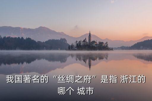 我國著名的“絲綢之府”是指 浙江的哪個 城市