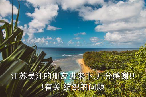 江蘇吳江的朋友進(jìn)來下,萬分感謝!!!有關(guān) 紡織的問題