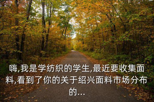 嗨,我是學(xué)紡織的學(xué)生,最近要收集面料,看到了你的關(guān)于紹興面料市場(chǎng)分布的...