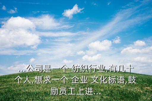 ...公司是一個 紡織行業(yè),有幾十個人,想求一個 企業(yè) 文化標語,鼓勵員工上進...
