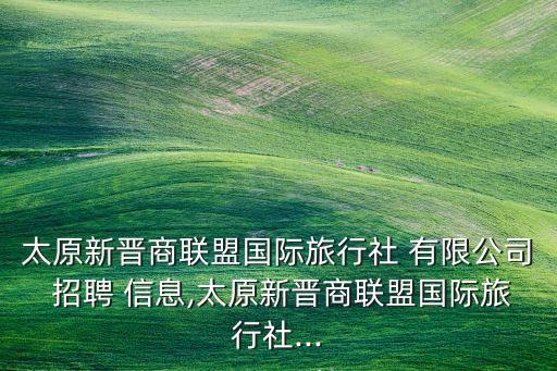 太原新晉商聯(lián)盟國際旅行社 有限公司 招聘 信息,太原新晉商聯(lián)盟國際旅行社...