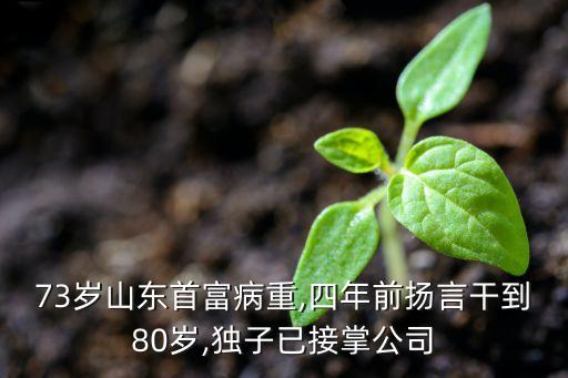 73歲山東首富病重,四年前揚言干到80歲,獨子已接掌公司