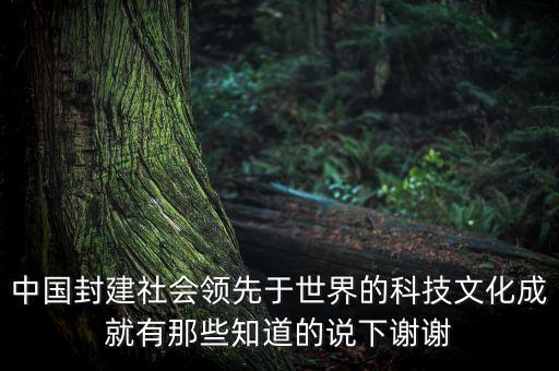 中國封建社會領(lǐng)先于世界的科技文化成就有那些知道的說下謝謝